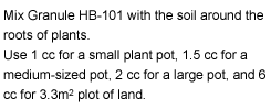 Mix Granule HB-101 with the soil around the roots of plants.Use 1 cc for a small plant pot, 1.5 cc for a medium-sized pot, 2 cc for a large pot, and 6 cc for 3.3m2 plot of land.